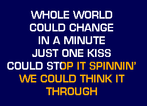 WHOLE WORLD
COULD CHANGE
IN A MINUTE
JUST ONE KISS
COULD STOP IT SPINNIM
WE COULD THINK IT
THROUGH