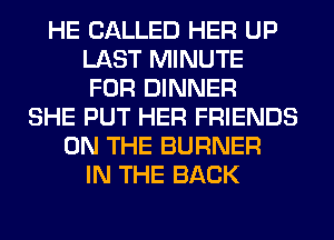 HE CALLED HER UP
LAST MINUTE
FOR DINNER
SHE PUT HER FRIENDS
ON THE BURNER
IN THE BACK