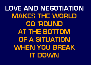 LOVE AND NEGOTIATION
MAKES THE WORLD
GO 'ROUND
AT THE BOTTOM
OF A SITUATION
WHEN YOU BREAK
IT DOWN