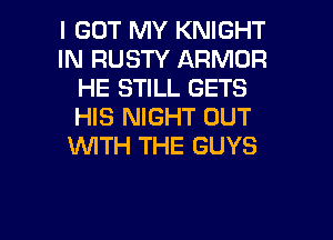 I GOT MY KNIGHT
IN RUSTY ARMOR
HE STILL GETS
HIS NIGHT OUT
1WITH THE GUYS

g
