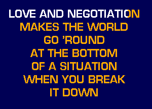 LOVE AND NEGOTIATION
MAKES THE WORLD
GO 'ROUND
AT THE BOTTOM
OF A SITUATION
WHEN YOU BREAK
IT DOWN