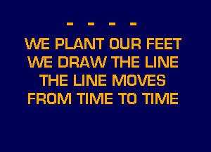 WE PLANT OUR FEET
WE DRAW THE LINE
THE LINE MOVES
FROM TIME TO TIME