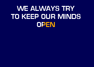 WE ALWAYS TRY
TO KEEP OUR MINDS
OPEN