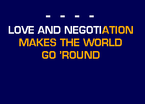 LOVE AND NEGOTIATION
MAKES THE WORLD
GO 'ROUND