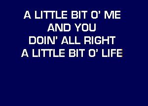 A LITTLE BIT 0' ME
AND YOU
DOIN' ALL RIGHT
A LITTLE BIT 0' LIFE

g