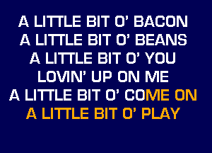 A LITTLE BIT 0' BACON
A LITTLE BIT 0' BEANS
A LITTLE BIT 0' YOU
LOVlN' UP ON ME
A LITTLE BIT 0' COME ON
A LITTLE BIT 0' PLAY