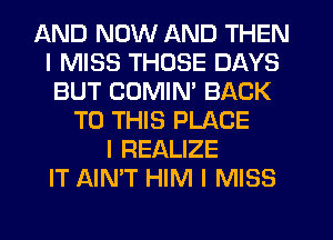 AND NOW AND THEN
I MISS THOSE DAYS
BUT COMIM BACK
TO THIS PLACE
l REALIZE
IT AIN'T HIM I MISS