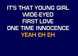 ITS THAT YOUNG GIRL
VVIDE-EYED
FIRST LOVE

ONE TIME INNOCENCE
YEAH EH EH