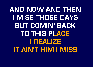 AND NOW AND THEN
I MISS THOSE DAYS
BUT COMIM BACK
TO THIS PLACE
l REALIZE
IT AIN'T HIM I MISS