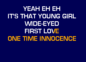 YEAH EH EH

ITS THAT YOUNG GIRL
VVIDE-EYED
FIRST LOVE

ONE TIME INNOCENCE