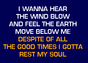 I WANNA HEAR
THE WIND BLOW
AND FEEL THE EARTH
MOVE BELOW ME
DESPITE OF ALL
THE GOOD TIMES I GOTTA
REST MY SOUL