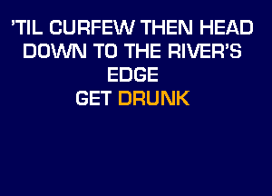 'TIL CURFEW THEN HEAD
DOWN TO THE RIVER'S
EDGE
GET DRUNK