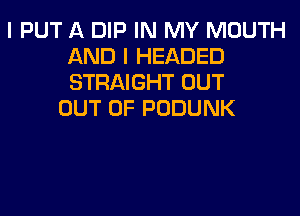 I PUT A DIP IN MY MOUTH
AND I HEADED
STRAIGHT OUT

OUT OF PODUNK