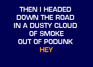 THEN I HEADED
DOWN THE ROAD
IN A DUSTY CLOUD
0F SMOKE
OUT OF PODUNK
HEY