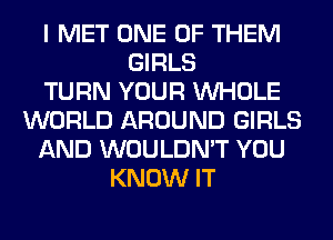 I MET ONE OF THEM
GIRLS
TURN YOUR WHOLE
WORLD AROUND GIRLS
AND WOULDN'T YOU
KNOW IT