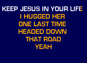 KEEP JESUS IN YOUR LIFE
I HUGGED HER
ONE LAST TIME
HEADED DOWN
THAT ROAD
YEAH