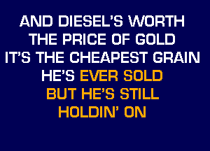 AND DIESEL'S WORTH
THE PRICE OF GOLD
ITS THE CHEAPEST GRAIN
HE'S EVER SOLD
BUT HE'S STILL
HOLDIN' 0N