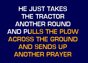 HE JUST TAKES
THE TRACTOR
ANOTHER ROUND
AND PULLS THE PLOW
ACROSS THE GROUND
AND SENDS UP
ANOTHER PRAYER