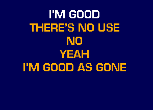 I'M GOOD
THERE'S N0 USE
N0
YEAH

I'M GOOD AS GONE