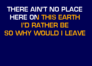 THERE AIN'T N0 PLACE
HERE ON THIS EARTH
I'D RATHER BE
SO WHY WOULD I LEAVE