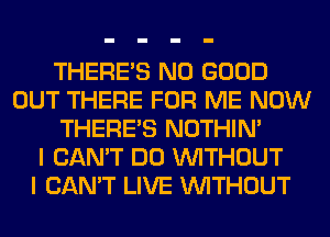 THERE'S NO GOOD
OUT THERE FOR ME NOW
THERE'S NOTHIN'

I CAN'T DO WITHOUT
I CAN'T LIVE WITHOUT