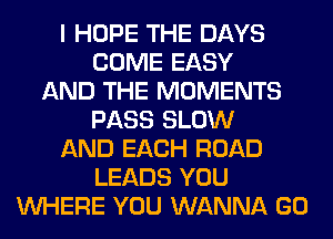 I HOPE THE DAYS
COME EASY
AND THE MOMENTS
PASS SLOW
AND EACH ROAD
LEADS YOU
WHERE YOU WANNA GO