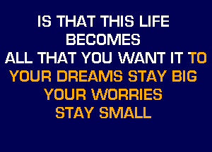 IS THAT THIS LIFE
BECOMES
ALL THAT YOU WANT IT TO
YOUR DREAMS STAY BIG
YOUR WORRIES
STAY SMALL