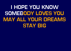 I HOPE YOU KNOW
SOMEBODY LOVES YOU
MAY ALL YOUR DREAMS
STAY BIG