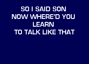 SO I SAID SON
NOW WHERED YOU
LEARN

TO TALK LIKE THAT