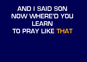 AND I SAID SON
NOW WHERE'D YOU
LEARN

TO PRAY LIKE THAT