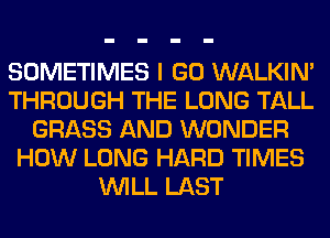 SOMETIMES I GO WALKIM
THROUGH THE LONG TALL
GRASS AND WONDER
HOW LONG HARD TIMES
WILL LAST