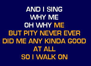 AND I SING
WHY ME
0H WHY ME
BUT PITY NEVER EVER
DID ME ANY KINDA GOOD
AT ALL
80 I WALK 0N