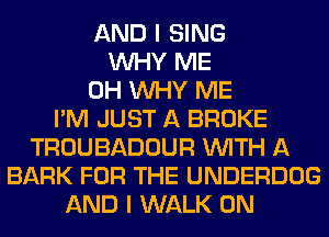 AND I SING
WHY ME
0H WHY ME
I'M JUST A BROKE
TROUBADOUR WITH A
BARK FOR THE UNDERDOG
AND I WALK 0N
