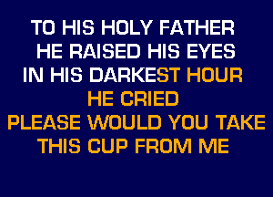 TO HIS HOLY FATHER
HE RAISED HIS EYES
IN HIS DARKEST HOUR
HE CRIED
PLEASE WOULD YOU TAKE
THIS CUP FROM ME