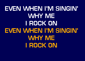 EVEN WHEN I'M SINGIM
WHY ME
I ROCK ON

EVEN WHEN I'M SINGIM
WHY ME
I ROCK ON