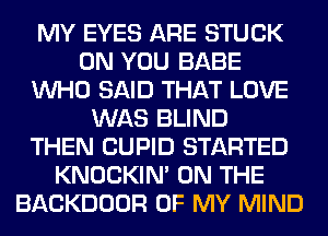 MY EYES ARE STUCK
ON YOU BABE
WHO SAID THAT LOVE
WAS BLIND
THEN CUPID STARTED
KNOCKIN' ON THE
BACKDOOR OF MY MIND