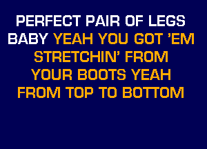 PERFECT PAIR OF LEGS
BABY YEAH YOU GOT 'EM
STRETCHIN' FROM
YOUR BOOTS YEAH
FROM TOP TO BOTTOM