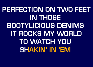PERFECTION ON TWO FEET
IN THOSE
BOOTYLICIOUS DENIMS
IT ROCKS MY WORLD
TO WATCH YOU
SHAKIN' IN 'EM