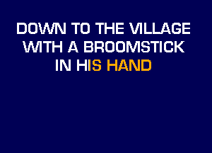 DOUVN TO THE VILLAGE
WTH A BROOMSTICK
IN HIS HAND