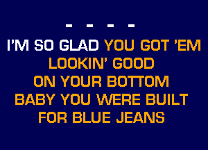 I'M SO GLAD YOU GOT 'EM
LOOKIN' GOOD
ON YOUR BOTTOM
BABY YOU WERE BUILT
FOR BLUE JEANS