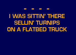 I WAS SITI'IN' THERE
SELLIM TURNIPS
ON A FLATBED TRUCK