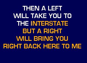THEN A LEFT
WILL TAKE YOU TO
THE INTERSTATE
BUT A RIGHT
WILL BRING YOU
RIGHT BACK HERE TO ME