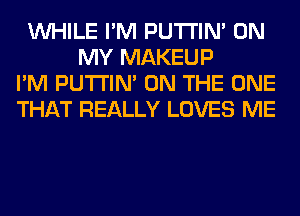 WHILE I'M PUTI'IN' ON
MY MAKEUP
I'M PUTI'IN' ON THE ONE
THAT REALLY LOVES ME
