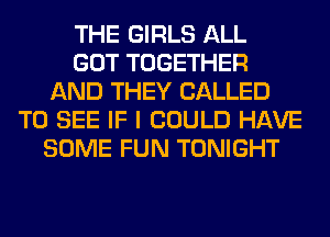 THE GIRLS ALL
GOT TOGETHER
AND THEY CALLED
TO SEE IF I COULD HAVE
SOME FUN TONIGHT