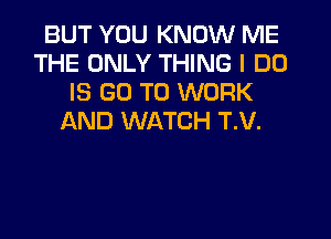 BUT YOU KNOW ME
THE ONLY THING I DO
IS GO TO WORK
AND WATCH T.V.