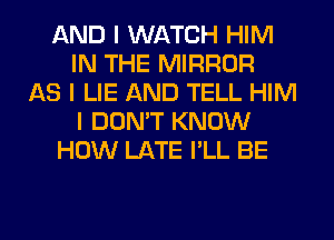 AND I WATCH HIM
IN THE MIRROR
AS I LIE AND TELL HIM
I DON'T KNOW
HOW LATE I'LL BE