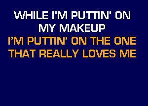 WHILE I'M PUTI'IN' ON
MY MAKEUP
I'M PUTI'IN' ON THE ONE
THAT REALLY LOVES ME