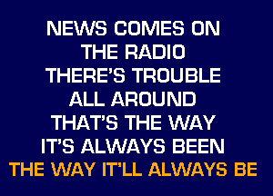 NEWS COMES ON
THE RADIO
THERE'S TROUBLE
ALL AROUND
THAT'S THE WAY

ITS ALWAYS BEEN
THE WAY IT'LL ALWAYS BE