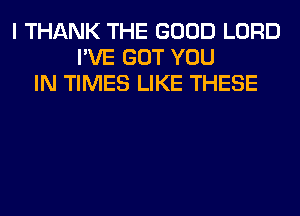 I THANK THE GOOD LORD
I'VE GOT YOU
IN TIMES LIKE THESE