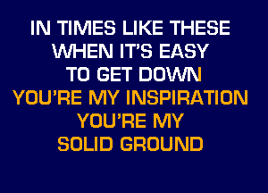 IN TIMES LIKE THESE
WHEN ITS EASY
TO GET DOWN
YOU'RE MY INSPIRATION
YOU'RE MY
SOLID GROUND